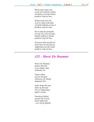 Poezii - Vol. 7 - Cîntãri Nemuritoare - Caietul 2
Dintre paºii cãtre care
þi-am vrut sufletul condus
cel dintîi ºi cel din urmã-i:
predã-þi viaþa lui Isus.
Dintre toate cele cîte
le-ai în viaþa ta de-adus,
cel dintîi îndemn al meu e:
predã-þi viaþa lui Isus.
Nu te teme de primejdii
nici de rãi ºi nici de-apus
hotãrît, deplin ºi-ntruna
predã-þi viaþa lui Isus.
Fiul meu iubit ascultã-mi
dorul meu cel mai presus
rugãmintea cea din urmã:
predã-þi viaþa lui Isus.

322 - Slavã Þie Doamne
Slavã Þie Doamne
pentru-atîta har
ce ne umple cupa
sufletului iar.
Feþele iubite
care ne-nconjor
strãlucesc de sfîntul
dragostei fior.
Ochii dragi din care
dulce ne priveºti
sînt ca limpezimea
apelor cereºti.
Farmecul cîntãrii
miezul din Cuvînt
harul rugãciunii
- nu-s de pe pãmînt.

Pag. 267

 