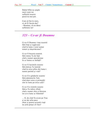 Pag. 268

Poezii - Vol. 7 - Cîntãri Nemuritoare - Caietul 2
Duhul Sfînt ne umple
raiul vieþii tot
sufletele noastre
parcã nu mai pot.
Cum sã fim în stare,
ce sã-Þi facem dar?
- Doamne, cît ne dãrui
sufletului iar!

323 - Ce-ar fi Doamne
Ce-ar fi Doamne viaþa noastrã
fãrã fraþi ºi rugãciune
cînd în lume-i totul numai
temeri ºi deºertãciune?
Ce-ar fi bucuria noastrã
fãrã starea Ta de faþã
cînd e numai spurcãciune
în ce lumea se rãsfaþã?
Ce-ar fi lacrimile noastre
fãrã dulcea Ta luminã
cînd în orice plîns din lume-i
numai patimã ºi vinã?
Ce-ar fi-n gîndurile noastre
fãrã-ndemnurile Tale
cînd doar curse ºi primejdii
sînt în lume pe-orice cale?
Ce-ar fi-n inimile noastre
fãrã-a Ta iubire sfîntã
cînd e numai chin ºi blestem
tot ce-n lume se frãmîntã?
... O, de cînd Te-avem pe Tine
ºi ne dai atîta pace
chiar ºi pentru-aceastã viaþã
nu ºtim preþui cît face!

 