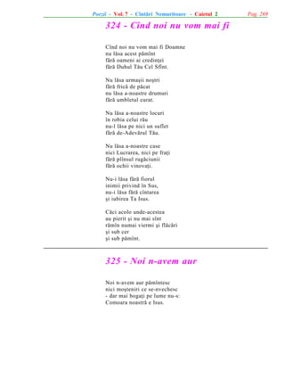 Poezii - Vol. 7 - Cîntãri Nemuritoare - Caietul 2

324 - Cînd noi nu vom mai fi
Cînd noi nu vom mai fi Doamne
nu lãsa acest pãmînt
fãrã oameni ai credinþei
fãrã Duhul Tãu Cel Sfînt.
Nu lãsa urmaºii noºtri
fãrã fricã de pãcat
nu lãsa a-noastre drumuri
fãrã umbletul curat.
Nu lãsa a-noastre locuri
în robia celui rãu
nu-l lãsa pe nici un suflet
fãrã de-Adevãrul Tãu.
Nu lãsa a-noastre case
nici Lucrarea, nici pe fraþi
fãrã plînsul rugãciunii
fãrã ochii vinovaþi.
Nu-i lãsa fãrã fiorul
inimii privind în Sus,
nu-i lãsa fãrã cîntarea
ºi iubirea Ta Isus.
Cãci acolo unde-acestea
au pierit ºi nu mai sînt
rãmîn numai viermi ºi flãcãri
ºi sub cer
ºi sub pãmînt.

325 - Noi n-avem aur
Noi n-avem aur pãmîntesc
nici moºteniri ce se-nvechesc
- dar mai bogaþi pe lume nu-s:
Comoara noastrã e Isus.

Pag. 269

 