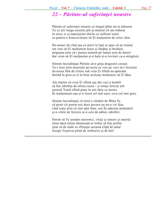 Poezii - Vol. 7 - Cîntarea Cîntãrilor mele - Caietul 1

22 - Pãrinte-al suferinþei noastre
Pãrinte-al suferinþei noastre ce lungul plîns ne-ai mãsurat
Tu ce ºtii lunga noastrã jale ºi-amarul cît am îndurat
în orice zi ºi-mprejurare dorim cu sufletul senin
ca pentru-o binecuvîntare sã-Þi mulþumim de orice chin.
De-atunci de cînd aºa ca mieii la lupi ai spus cã ne trimiþi
am vrut sã-Þi mulþumim Isuse ºi lãudaþi ºi huiduiþi
prigoana ºtim cã-i partea noastrã pe lumea asta de dureri
dar vrem sã-Þi mulþumim ºi-n hule ºi-n lovituri ca-n mîngîieri.
Sîntem încredinþaþi Pãrinte cã-n grija dragostei cereºti
Tu-i treci prin încercãri pe-aceia ce vrei pe veci sã-i fericeºti
de-aceea fãrã de cîrtire sub voia-Þi sfîntã ne-aplecãm
dorind la greu ca ºi la bine aceleaºi mulþumiri sã-Þi dãm.
Am înþeles cã voia-Þi sfîntã aºa din veci a hotãrît
sã fim zdrobiþi de-atîtea cazne - ºi totuºi fericiþi atît
aceastã Tainã sfîntã pune în noi tãrie ce mereu
Îþi mulþumeºte-aºa ºi-n locul cel mai uºor, ca-n cel mai greu.
Sîntem încredinþaþi cã totul e cîntãrit de Mîna Ta
cã peste cît putem noi duce povara nu ne-o vei lãsa
cînd toate ºtim cã sînt spre bine, noi Îþi aducem mulþumiri
ºi-n zilele de fericire ºi-n cele de adînci zdrobiri.
Dorim sã Te urmãm statornici, viteji ºi sinceri ºi smeriþi
chiar dacã mîine dimineaþã ar trebui sã fim jertfiþi
ºtim cã de unde se sfîrºeºte aceastã clipã de amar
începe Veºnicia plinã de strãlucire ºi de har!

Pag. 27

 