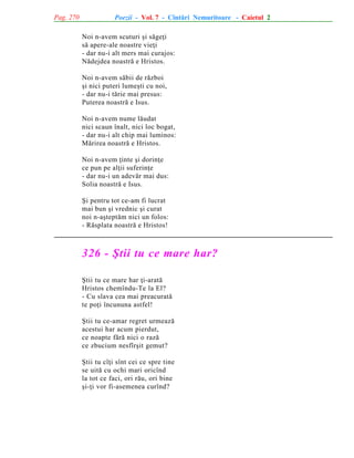 Pag. 270

Poezii - Vol. 7 - Cîntãri Nemuritoare - Caietul 2
Noi n-avem scuturi ºi sãgeþi
sã apere-ale noastre vieþi
- dar nu-i alt mers mai curajos:
Nãdejdea noastrã e Hristos.
Noi n-avem sãbii de rãzboi
ºi nici puteri lumeºti cu noi,
- dar nu-i tãrie mai presus:
Puterea noastrã e Isus.
Noi n-avem nume lãudat
nici scaun înalt, nici loc bogat,
- dar nu-i alt chip mai luminos:
Mãrirea noastrã e Hristos.
Noi n-avem þinte ºi dorinþe
ce pun pe alþii suferinþe
- dar nu-i un adevãr mai dus:
Solia noastrã e Isus.
ªi pentru tot ce-am fi lucrat
mai bun ºi vrednic ºi curat
noi n-aºteptãm nici un folos:
- Rãsplata noastrã e Hristos!

326 - ªtii tu ce mare har?
ªtii tu ce mare har þi-aratã
Hristos chemîndu-Te la El?
- Cu slava cea mai preacuratã
te poþi încununa astfel!
ªtii tu ce-amar regret urmeazã
acestui har acum pierdut,
ce noapte fãrã nici o razã
ce zbucium nesfîrºit gemut?
ªtii tu cîþi sînt cei ce spre tine
se uitã cu ochi mari oricînd
la tot ce faci, ori rãu, ori bine
ºi-þi vor fi-asemenea curînd?

 