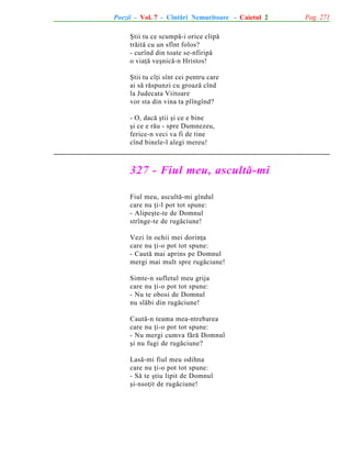 Poezii - Vol. 7 - Cîntãri Nemuritoare - Caietul 2
ªtii tu ce scumpã-i orice clipã
trãitã cu un sfînt folos?
- curînd din toate se-nfiripã
o viaþã veºnicã-n Hristos!
ªtii tu cîþi sînt cei pentru care
ai sã rãspunzi cu groazã cînd
la Judecata Viitoare
vor sta din vina ta plîngînd?
- O, dacã ºtii ºi ce e bine
ºi ce e rãu - spre Dumnezeu,
ferice-n veci va fi de tine
cînd binele-l alegi mereu!

327 - Fiul meu, ascultã-mi
Fiul meu, ascultã-mi gîndul
care nu þi-l pot tot spune:
- Alipeºte-te de Domnul
strînge-te de rugãciune!
Vezi în ochii mei dorinþa
care nu þi-o pot tot spune:
- Cautã mai aprins pe Domnul
mergi mai mult spre rugãciune!
Simte-n sufletul meu grija
care nu þi-o pot tot spune:
- Nu te obosi de Domnul
nu slãbi din rugãciune!
Cautã-n teama mea-ntrebarea
care nu þi-o pot tot spune:
- Nu mergi cumva fãrã Domnul
ºi nu fugi de rugãciune?
Lasã-mi fiul meu odihna
care nu þi-o pot tot spune:
- Sã te ºtiu lipit de Domnul
ºi-nsoþit de rugãciune!

Pag. 271

 