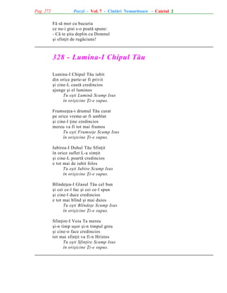 Pag. 272

Poezii - Vol. 7 - Cîntãri Nemuritoare - Caietul 2
Fã sã mor cu bucuria
ce nu-i grai s-o poatã spune:
- Cã te ºtiu deplin cu Domnul
ºi sfinþit de rugãciune!

328 - Lumina-I Chipul Tãu
Lumina-I Chipul Tãu iubit
din orice parte-ar fi privit
ºi cine-L cautã credincios
ajunge ºi el luminos
Tu eºti Luminã Scump Isus
în oriºicine Þi-e supus.
Frumseþea-i drumul Tãu curat
pe orice vreme-ar fi umblat
ºi cine-l þine credincios
mereu va fi tot mai frumos
Tu eºti Frumseþe Scump Isus
în oriºicine Þi-e supus.
Iubirea-I Duhul Tãu Sfinþit
în orice suflet L-a simþit
ºi cine-L poartã credincios
e tot mai de iubit folos
Tu eºti Iubire Scump Isus
în oriºicine Þi-e supus.
Blîndeþea-I Glasul Tãu cel bun
ºi cei ce-l fac ºi cei ce-l spun
ºi cine-l duce credincios
e tot mai blînd ºi mai duios
Tu eºti Blîndeþe Scump Isus
în oriºicine Þi-e supus.
Sfinþire-I Voia Ta mereu
ºi-n timp uºor ºi-n timpul greu
ºi cine-o face credincios
tot mai sfinþit va fi-n Hristos
Tu eºti Sfinþire Scump Isus
în oriºicine Þi-e supus.

 
