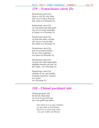 Poezii - Vol. 7 - Cîntãri Nemuritoare - Caietul 2

329 - Nemuritoare slavã Þie
Nemuritoare slavã Þie
Isuse-n veci Îþi vom cînta
cãci tot ce-i har ºi bucurie
prin toate ni-e Prezenþa Ta.
Nemuritoare slavã Þie
cît vom putea mai nalt purta
cãci tot ce-avem minunãþie
ºi farmec ni-e Prezenþa Ta.
Nemuritoare slavã Þie
cît ºtim mai dulce cuvînta
cãci tot ce-i nevinovãþie
din suflet ni-e Prezenþa Ta.
Nemuritoare slavã Þie
prin tot ce poate încînta
tot ce-i fior ºi pãrtãºie
ni-e între noi Prezenþa Ta.
Nemuritoare slavã Þie
cît ºtim mai sfînt împrospãta
nãdejdea noastrã cea mai vie
prin lupte - ni-e Prezenþa Ta.
Nemuritoare slavã Þie
cîntîndu-Þi ne vom desfãta
Comoara noastrã-n veºnicie
ºi-n ceruri
ni-e Prezenþa Ta.

330 - Chinul pocãinþei tale
Chinul pocãinþei tale
fie-atît de zbuciumat
cît sã nu fi-avut mai tare
nici vreo poftã spre pãcat.
Cãci dacã tu n-ai spre Domnul
azi mai mult ºi mai frumos
decît tot ce-aveai spre lume,
- nu eºti vrednic de Hristos.

Pag. 273

 