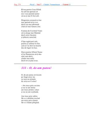 Pag. 274

Poezii - Vol. 7 - Cîntãri Nemuritoare - Caietul 2
Rîvna pentru Casa Sfîntã
fie-atît de-aprinsã cît
nici vreo patimã nainte
sã nu-þi mai fi fost atît.
Dragostea cereascã-n tine
mai aprinsã sã þi-o ai,
decît cea mai pãtimaºã
cînd cel mai lumesc erai.
Foamea de Cuvîntul Vieþii
sã te-alerge mai flãmînd
decît orice lãcomie
ºi plãcere oarecînd.
Clipa rugãciunii tale
poarte-þi sufletul în Sus
cum þi l-ai dori la moarte
dus de îngeri la Isus.
Slava pentru Sfîntul Nume
al lui Dumnezeu sã-þi dea
stãri mai dulci,
cîntãri mai nalte
decît tot ce poþi avea.

331 - O, de-am putea!
O, de-am putea sã trecem
pe lîngã orice ins
ca raza ne-ntinatã,
de orice-ar fi atins!
- Am trece prin cuvinte
ºi nu le-am întina
am trece printre valuri
ºi nu ne-am scufunda.
Am trece prin iubire
fãr-s-o zdrobim trecînd
am trece prin cîntare
fãr-s-o lãsãm plîngînd.

 
