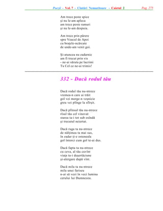 Poezii - Vol. 7 - Cîntãri Nemuritoare - Caietul 2
Am trece peste spice
ºi nu le-am apleca
am trece peste ramuri
ºi nu le-am despuia.
Am trece prin pãrere
spre Veacul de Apoi
cu braþele-ncãrcate
de unde-am venit goi.
ªi-atuncea nu zadarnic
am fi trecut prin vis
- ne-ai sãruta pe lacrimi
Tu Cel ce ne-ai trimis!

332 - Dacã rodul tãu
Dacã rodul tãu nu-ntrece
vremea-n care ai trãit
gol vei merge-n veºnicie
greu vei plînge la sfîrºit.
Dacã plînsul tãu nu-ntrece
rîsul tãu cel vinovat
starea ta-i tot sub osîndã
ºi trecutul neiertat.
Dacã ruga ta nu-ntrece
de nãlþimea ta mai sus,
în zadar þi-e osteneala
gol întorci cum gol te-ai dus.
Dacã fapta ta nu-ntrece
cu ceva, al tãu cuvînt
viaþa ta-i deºertãciune
ºi-alergare dupã vînt.
Dacã mila ta nu-ntrece
mila unui fariseu
n-ai sã vezi în veci lumina
cerului lui Dumnezeu.

Pag. 275

 