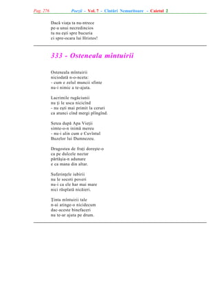 Pag. 276

Poezii - Vol. 7 - Cîntãri Nemuritoare - Caietul 2
Dacã viaþa ta nu-ntrece
pe-a unui necredincios
tu nu eºti spre bucuria
ci spre-ocara lui Hristos!

333 - Osteneala mîntuirii
Osteneala mîntuirii
niciodatã n-o-nceta:
- cum e zelul muncii sfinte
nu-i nimic a te-ajuta.
Lacrimile rugãciunii
nu þi le usca nicicînd
- nu eºti mai primit la ceruri
ca atunci cînd mergi plîngînd.
Setea dupã Apa Vieþii
simte-o-n inimã mereu
- nu-i alin cum e Cuvîntul
Buzelor lui Dumnezeu.
Dragostea de fraþi doreºte-o
ca pe dulcele nectar
pãrtãºia-n adunare
e ca mana din altar.
Suferinþele iubirii
nu le socoti poveri
nu-i ca ele har mai mare
nici rãsplatã nicãieri.
Þinta mîntuirii tale
n-ai atinge-o nicidecum
dac-aceste binefaceri
nu te-ar ajuta pe drum.

 