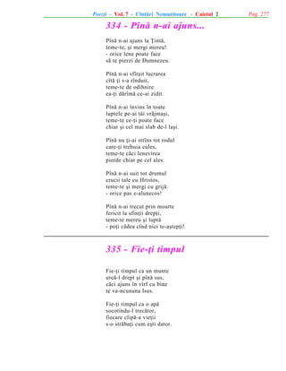 Poezii - Vol. 7 - Cîntãri Nemuritoare - Caietul 2

334 - Pînã n-ai ajuns...
Pînã n-ai ajuns la Þintã,
teme-te, ºi mergi mereu!
- orice lene poate face
sã te pierzi de Dumnezeu.
Pînã n-ai sfîrºit lucrarea
cîtã þi s-a rînduit,
teme-te de odihnire
ea-þi dãrîmã ce-ai zidit.
Pînã n-ai învins în toate
luptele pe-ai tãi vrãjmaºi,
teme-te ce-þi poate face
chiar ºi cel mai slab de-l laºi.
Pînã nu þi-ai strîns tot rodul
care-þi trebuia cules,
teme-te cãci lenevirea
pierde chiar pe cel ales.
Pînã n-ai suit tot drumul
crucii tale cu Hristos,
teme-te ºi mergi cu grijã:
- orice pas e-alunecos!
Pînã n-ai trecut prin moarte
fericit la sfinþii drepþi,
teme-te mereu ºi luptã
- poþi cãdea cînd nici te-aºtepþi!

335 - Fie-þi timpul
Fie-þi timpul ca un munte
urcã-l drept ºi pînã sus,
cãci ajuns în vîrf cu bine
te va-ncununa Isus.
Fie-þi timpul ca o apã
socotindu-l trecãtor,
fiecare clipã-a vieþii
s-o strãbaþi cum eºti dator.

Pag. 277

 