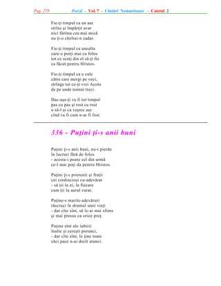 Pag. 278

Poezii - Vol. 7 - Cîntãri Nemuritoare - Caietul 2
Fie-þi timpul ca un aur
strîns ºi împãrþit avar
nici fãrîma cea mai micã
nu þi-o cheltui-n zadar.
Fie-þi timpul ca unealta
care-o porþi mai cu folos
tot ce scoþi din el sã-þi fie
ca fãcut pentru Hristos.
Fie-þi timpul ca o cale
cãtre care mergi pe veci,
strînge tot ce-þi vrei Acolo
de pe unde numai treci.
Dac-aºa-þi va fi tot timpul
pas cu pas ºi rost cu rost
o sã-l ai ca veºnic aur
cînd va fi cum n-ar fi fost.

336 - Puþini þi-s anii buni
Puþini þi-s anii buni, nu-i pierde
în lucruri fãrã de folos
- acesta-i poate cel din urmã
ce-l mai poþi da pentru Hristos.
Puþini þi-s prietenii ºi fraþii
cei credincioºi cu-adevãrat
- sã þii la ei, la fiecare
cum þii la aurul curat.
Puþine-s marile-adevãruri
rãscruci în drumul unei vieþi
- dar cîte sînt, sã le-ai mai sfinte
ºi mai presus ca orice preþ.
Puþine sînt ale iubirii
înalte ºi cereºti porunci,
- dar cîte sînt, le þine toate
cãci pace n-ai decît atunci.

 