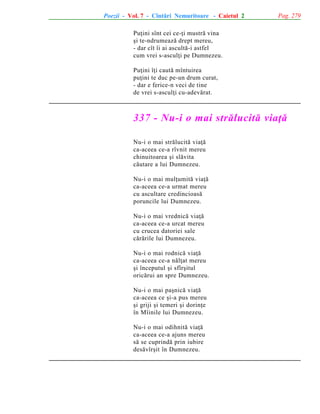 Poezii - Vol. 7 - Cîntãri Nemuritoare - Caietul 2

Pag. 279

Puþini sînt cei ce-þi mustrã vina
ºi te-ndrumeazã drept mereu,
- dar cît îi ai ascultã-i astfel
cum vrei s-asculþi pe Dumnezeu.
Puþini îþi cautã mîntuirea
puþini te duc pe-un drum curat,
- dar e ferice-n veci de tine
de vrei s-asculþi cu-adevãrat.

337 - Nu-i o mai strãlucitã viaþã
Nu-i o mai strãlucitã viaþã
ca-aceea ce-a rîvnit mereu
chinuitoarea ºi slãvita
cãutare a lui Dumnezeu.
Nu-i o mai mulþumitã viaþã
ca-aceea ce-a urmat mereu
cu ascultare credincioasã
poruncile lui Dumnezeu.
Nu-i o mai vrednicã viaþã
ca-aceea ce-a urcat mereu
cu crucea datoriei sale
cãrãrile lui Dumnezeu.
Nu-i o mai rodnicã viaþã
ca-aceea ce-a nãlþat mereu
ºi începutul ºi sfîrºitul
oricãrui an spre Dumnezeu.
Nu-i o mai paºnicã viaþã
ca-aceea ce ºi-a pus mereu
ºi griji ºi temeri ºi dorinþe
în Mîinile lui Dumnezeu.
Nu-i o mai odihnitã viaþã
ca-aceea ce-a ajuns mereu
sã se cuprindã prin iubire
desãvîrºit în Dumnezeu.

 