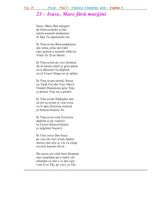Pag. 28

Poezii - Vol. 7 - Cîntarea Cîntãrilor mele - Caietul 1

23 - Isuse, Mare fãrã margini
Isuse, Mare fãrã margini
de binecuvîntãri ºi har
umila noastrã mulþumire
în faþa Ta-ngenunche iar.
În Tine-avem Rãscumpãrarea
din mîna celui rãzvrãtit
cãci pentru-a noastrã izbãvire
Viaþa Tu Þi-ai dãruit.
În Tine-avem pe veci Iertarea
de-al nostru mult ºi greu pãcat
cã-n dãruirea Ta deplinã
cu-al Crucii Sînge ne-ai spãlat.
În Tine-avem eternã, Pacea
cu Tatãl Cel din Veci Slãvit
fiindcã Dumnezeu prin Tine
ºi pentru Tine ne-a primit.
În Tine-avem Nãdejdea tare
cã tot ce-avem ºi vom avea
va fi spre fericirea noastrã
ºi binecuvîntarea Ta.
În Tine-avea-vom Fericirea
deplinã ºi pe veºnicii
în Ceruri binecuvîntatei
ºi negrãitei bucurii.
În Tine orice Dar Isuse
pe veci de veci avem deplin
mereu mai nou ºi viu va curge
izvorul harului divin.
De-aceea azi cînd încã Doamne
mai suspinãm pe-a lumii cãi
chemãm cu dor o zi din care
vom fi ai Tãi, pe veci, ai Tãi.

 