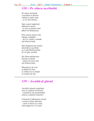 Pag. 280

Poezii - Vol. 7 - Cîntãri Nemuritoare - Caietul 2

338 - Pe stînca neclintitã
Pe stînca neclintitã
a-ncrederii-n Hristos
zideºte-þi toatã viaþa
- ºi vei trãi frumos.
Spre ceasul rugãciunii
apleacã-te mereu
- ºi eºti ca nimeni altul
plãcut lui Dumnezeu.
Prin cinstea muncii tale
trãieºte cumpãtat
- de Cer, atunci, oriunde
eºti binecuvîntat.
Spre dragostea de semeni
deschide-þi uºa blînd
ºi-o uºã blînd deschisã
îþi vei gãsi oricînd.
De sfînta-nþelepciune
doreºte-te purtat
- atunci pe orice cale
eºti binecuvîntat.
Pãtrunde-te de voia
ºi Duhul lui Isus
ºi strãluci-þi-va chipul
ca soarele de Sus.

339 - Ascultã-þi glasul
Ascultã-þi glasul conºtiinþei
cã-n el e glasul lui Hristos
- Luminã-þi este pretutindeni
cînd þi-e nãuntrul luminos!
Urmeazã-þi îndrumarea cinstei
c-acesta-i drum adevãrat
- curat ºi fericit þi-e totul
cînd cugetul þi-l ai curat!

 