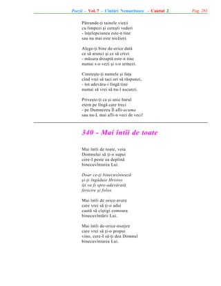 Poezii - Vol. 7 - Cîntãri Nemuritoare - Caietul 2
Pãtrunde-þi tainele vieþii
cu limpezi ºi cereºti vederi
- înþelepciunea este-n tine
sau nu mai este nicãieri.
Alege-þi bine de-orice datã
ce sã arunci ºi ce sã crezi
- mãsura dreaptã este-n tine
numai s-o vezi ºi s-o urmezi.
Cinsteºte-þi numele ºi faþa
cînd vrei sã taci ori sã rãspunzi,
- tot adevãru-i lîngã tine
numai sã vrei sã nu-l ascunzi.
Priveºte-þi ca ºi unic harul
etern pe lîngã care treci
- pe Dumnezeu Îl afli-acuma
sau nu-L mai afli-n veci de veci!

340 - Mai întîi de toate
Mai întîi de toate, voia
Domnului sã þi-o supui
cere-I peste ea deplinã
binecuvîntarea Lui.
Doar ce-þi binecuvînteazã
ºi-þi îngãduie Hristos
îþi va fi spre-adevãratã
fericire ºi folos.
Mai întîi de orice-avere
care vrei sã þi-o adui
cautã sã cîºtigi comoara
binecuvîntãrii Lui.
Mai întîi de-orice-nsoþire
care vrei sã þi-o propui
vino, cere-I sã-þi dea Domnul
binecuvîntarea Lui.

Pag. 281

 