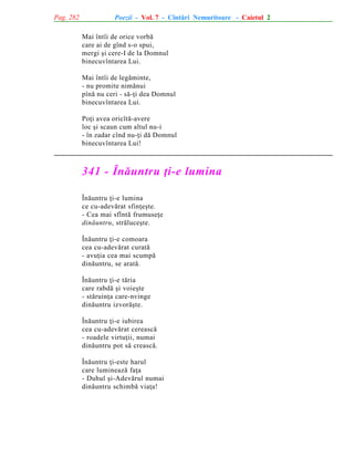 Pag. 282

Poezii - Vol. 7 - Cîntãri Nemuritoare - Caietul 2
Mai întîi de orice vorbã
care ai de gînd s-o spui,
mergi ºi cere-I de la Domnul
binecuvîntarea Lui.
Mai întîi de legãminte,
- nu promite nimãnui
pînã nu ceri - sã-þi dea Domnul
binecuvîntarea Lui.
Poþi avea oricîtã-avere
loc ºi scaun cum altul nu-i
- în zadar cînd nu-þi dã Domnul
binecuvîntarea Lui!

341 - Înãuntru þi-e lumina
Înãuntru þi-e lumina
ce cu-adevãrat sfinþeºte.
- Cea mai sfîntã frumuseþe
dinãuntru, strãluceºte.
Înãuntru þi-e comoara
cea cu-adevãrat curatã
- avuþia cea mai scumpã
dinãuntru, se aratã.
Înãuntru þi-e tãria
care rabdã ºi voieºte
- stãruinþa care-nvinge
dinãuntru izvorãºte.
Înãuntru þi-e iubirea
cea cu-adevãrat cereascã
- roadele virtuþii, numai
dinãuntru pot sã creascã.
Înãuntru þi-este harul
care lumineazã faþa
- Duhul ºi-Adevãrul numai
dinãuntru schimbã viaþa!

 