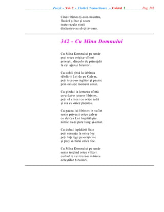 Poezii - Vol. 7 - Cîntãri Nemuritoare - Caietul 2
Cînd Hristos þi-este-nãuntru,
flacãrã ºi har ºi soare
toate razele vieþii
dinãuntru-au sã-þi izvoare.

342 - Cu Mîna Domnului
Cu Mîna Domnului pe umãr
poþi trece oriºice vîltori
priveºti, dincolo de primejdii
la cei ajunºi biruitori.
Cu ochii þintã la izbînda
rãbdãrii Lui de pe Calvar,
poþi trece-nvingãtor ºi paºnic
prin oriºice moment amar.
Cu gîndul la iertarea sfîntã
ce-a dat-o tuturor Hristos,
poþi sã cinezi cu orice iudã
ºi sta cu orice pãcãtos.
Cu pacea lui Hristos în suflet
senin priveºti orice calvar
cu dulcea Lui împãrtãºire
nimic nu-þi pare lung ºi-amar.
Cu duhul lepãdãrii Sale
poþi renunþa la orice loc
poþi înþelege pe-oriºicine
ºi poþi sã birui orice foc.
Cu Mîna Domnului pe umãr
senin trecînd orice vîltori
curînd te vei trezi-n mãrirea
cereºtilor biruitori.

Pag. 283

 