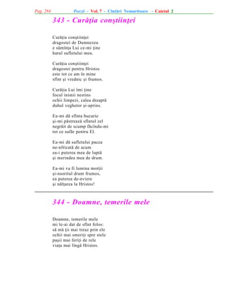 Pag. 284

Poezii - Vol. 7 - Cîntãri Nemuritoare - Caietul 2

343 - Curãþia conºtiinþei
Curãþia conºtiinþei
dragostei de Dumnezeu
e sãmînþa Lui ce-mi þine
harul sufletului meu.
Curãþia conºtiinþei
dragostei pentru Hristos
este tot ce am în mine
sfînt ºi vrednic ºi frumos.
Curãþia Lui îmi þine
focul inimii nestins
ochii limpezi, calea dreaptã
duhul veghetor ºi-aprins.
Ea-mi dã sfînta bucurie
ºi-mi pãstreazã sfîntul zel
negrãit de scump fãcîndu-mi
tot ce sufãr pentru El.
Ea-mi dã sufletului pacea
ne-nfricatã de acum
ea-i puterea mea de luptã
ºi merindea mea de drum.
Ea-mi va fi lumina morþii
ºi-nsoritul drum frumos,
ea puterea de-nviere
ºi nãlþarea la Hristos!

344 - Doamne, temerile mele
Doamne, temerile mele
mi le-ai dat de sfînt folos:
sã mã þii mai treaz prin ele
ochii mai smeriþi spre stele
paºii mai feriþi de rele
viaþa mai lîngã Hristos.

 