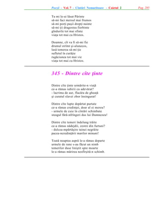 Poezii - Vol. 7 - Cîntãri Nemuritoare - Caietul 2
Tu mi le-ai lãsat Pãrinte
sã-mi faci mersul mai frumos
sã-mi porþi paºii drepþi nainte
sã-mi þii dragostea fierbinte
gîndurile tot mai sfinte
viaþa tot mai cu Hristos.
Doamne, cît va fi sã-mi fie
drumul strîmt ºi-alunecos,
lasã temerea sã-mi þie
sufletul în curãþie
rugãciunea tot mai vie
viaþa tot mai cu Hristos.

345 - Dintre cîte þinte
Dintre cîte þinte urmãrite-n viaþã
ce-a rãmas iubirii cu adevãrat?
- lacrima de aur, flacãra de gheaþã
ºi curatul slavei zbor însingurat!
Dintre cîte lupte depãrtat purtate
ce-a rãmas credinþei, doar al ei mereu?
- urmele de cuie în cîntãri schimbate
steagul fãrã-nfrîngeri dus lui Dumnezeu!
Dintre cîte temeri îndelung trãite
ce-a rãmas nãdejdii, zestre din furtuni?
- dulcea-mpãrtãºire tainei negrãite
pacea-ncredinþãrii marilor minuni!
Toatã noaptea asprã le-a rãmas departe
urmele de rane s-au fãcut un nimb
temerilor duse liniºtit spre moarte
le-a rãmas mãrirea nesfîrºitã-n schimb.

Pag. 285

 