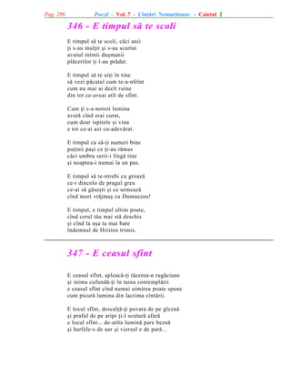 Pag. 286

Poezii - Vol. 7 - Cîntãri Nemuritoare - Caietul 2

346 - E timpul sã te scoli
E timpul sã te scoli, cãci anii
þi s-au mulþit ºi s-au scurtat
avutul inimii duºmanii
plãcerilor þi l-au prãdat.
E timpul sã te uiþi în tine
sã vezi pãcatul cum te-a-nfrînt
cum nu mai ai decît ruine
din tot ce-aveai atît de sfînt.
Cum þi s-a-noroit lumina
avutã cînd erai curat,
cum doar ispitele ºi vina
e tot ce-ai azi cu-adevãrat.
E timpul ca sã-þi numeri bine
puþinii paºi ce þi-au rãmas
cãci umbra serii-i lîngã tine
ºi noaptea-i numai la un pas.
E timpul sã te-ntrebi cu groazã
ce-i dincolo de pragul greu
ce-ai sã gãseºti ºi ce urmeazã
cînd mori vrãjmaº cu Dumnezeu!
E timpul, e timpul ultim poate,
cînd cerul tãu mai stã deschis
ºi cînd la uºa ta mai bate
îndemnul de Hristos trimis.

347 - E ceasul sfînt
E ceasul sfînt, apleacã-þi tãcerea-n rugãciune
ºi inima cufundã-þi în taina contemplãrii
e ceasul sfînt cînd numai uimirea poate spune
cum picurã lumina din lacrima cîntãrii.
E locul sfînt, descalþã-þi povara de pe gleznã
ºi praful de pe aripi þi-l scuturã afarã
e locul sfînt... de-atîta luminã pare beznã
ºi harfele-s de aur ºi viersul e de parã...

 