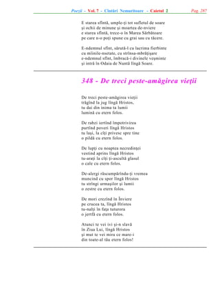 Poezii - Vol. 7 - Cîntãri Nemuritoare - Caietul 2

Pag. 287

E starea sfîntã, umple-þi tot sufletul de soare
ºi ochii de minune ºi moartea de-nviere
e starea sfîntã, trece-o în Marea Sãrbãtoare
pe care n-o poþi spune cu grai sau cu tãcere.
E-ndemnul sfînt, sãrutã-l cu lacrima fierbinte
cu mîinile-nsetate, cu strînsa-mbrãþiºare
e-ndemnul sfînt, îmbracã-i divinele veºminte
ºi intrã în Odaia de Nuntã lîngã Soare.

348 - De treci peste-amãgirea vieþii
De treci peste-amãgirea vieþii
trãgînd la jug lîngã Hristos,
tu dai din inima ta lumii
luminã cu etern folos.
De rabzi iertînd împotrivirea
purtînd poveri lîngã Hristos
tu laºi, la cîþi privesc spre tine
o pildã cu etern folos.
De lupþi cu noaptea necredinþei
vestind aprins lîngã Hristos
tu-araþi la cîþi þi-ascultã glasul
o cale cu etern folos.
De-alergi rãscumpãrîndu-þi vremea
muncind cu spor lîngã Hristos
tu strîngi urmaºilor ºi lumii
o zestre cu etern folos.
De mori crezînd în Înviere
pe crucea ta, lîngã Hristos
tu-nalþi în faþa tuturora
o jertfã cu etern folos.
Atunci te vei ivi ºi-n slavã
în Ziua Lui, lîngã Hristos
ºi mut te vei mira ce mare-i
din toate-al tãu etern folos!

 