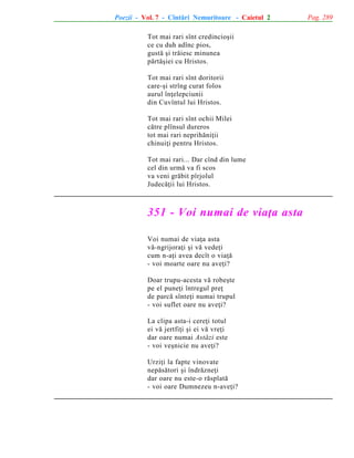 Poezii - Vol. 7 - Cîntãri Nemuritoare - Caietul 2
Tot mai rari sînt credincioºii
ce cu duh adînc pios,
gustã ºi trãiesc minunea
pãrtãºiei cu Hristos.
Tot mai rari sînt doritorii
care-ºi strîng curat folos
aurul înþelepciunii
din Cuvîntul lui Hristos.
Tot mai rari sînt ochii Milei
cãtre plînsul dureros
tot mai rari neprihãniþii
chinuiþi pentru Hristos.
Tot mai rari... Dar cînd din lume
cel din urmã va fi scos
va veni grãbit pîrjolul
Judecãþii lui Hristos.

351 - Voi numai de viaþa asta
Voi numai de viaþa asta
vã-ngrijoraþi ºi vã vedeþi
cum n-aþi avea decît o viaþã
- voi moarte oare nu aveþi?
Doar trupu-acesta vã robeºte
pe el puneþi întregul preþ
de parcã sînteþi numai trupul
- voi suflet oare nu aveþi?
La clipa asta-i cereþi totul
ei vã jertfiþi ºi ei vã vreþi
dar oare numai Astãzi este
- voi veºnicie nu aveþi?
Urziþi la fapte vinovate
nepãsãtori ºi îndrãzneþi
dar oare nu este-o rãsplatã
- voi oare Dumnezeu n-aveþi?

Pag. 289

 