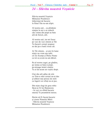 Poezii - Vol. 7 - Cîntarea Cîntãrilor mele - Caietul 1

24 - Slãvita noastrã Veºnicie
Slãvita noastrã Veºnicie
Mîntuitor Preafericit
înlãcrimat de bucurie
la Sînul Tãu ne-am alipit.
Al nostru eºti... cu plinãtate
simþim în noi c-ai coborît
cãci inima din piept ne bate
atît de fericit, atît.
Al nostru eºti, iar noi Isuse
pe veci de veci sîntem ai Tãi
Tu bucurii cereºti nespuse
ne dai pe-a lumii triste cãi.
Ai Tãi sîntem... ºi-aici în lume
nimic nu vrem aºa iubit
cã Þie Scump ºi Dulce Nume
cu tot ce-avem ne-am dãruit.
Pe-al nostru cuget, pe gîndire,
pe inima ce bate-n piept,
pe-ntreaga inimii simþire
Tu ai de-acum un veºnic drept.
Cãci din atît adînc de rele
cu Tine-n stãri cereºti ne-ai dus
ºi-alãturi mai presus de stele
cu îngerii cei sfinþi ne-ai pus.
Din niºte slugi de grea robie
fãcut-ai fii lui Dumnezeu
- în veci cu sfîntã bucurie
smeriþi Te preamãrim mereu.
Dorim sã-Þi facem bucurie
ºi cinste Numelui Mãrit
- Slãvita noastrã Veºnicie
Mîntuitor Preafericit.

Pag. 29

 