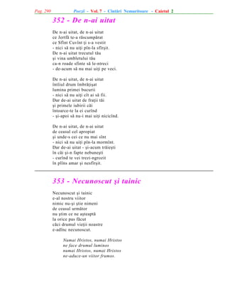 Pag. 290

Poezii - Vol. 7 - Cîntãri Nemuritoare - Caietul 2

352 - De n-ai uitat
De n-ai uitat, de n-ai uitat
ce Jertfã te-a rãscumpãrat
ce Sfînt Cuvînt þi s-a vestit
- nici sã nu uiþi pîn-la sfîrºit.
De n-ai uitat trecutul tãu
ºi vina umbletului tãu
ca-n roade sfinte sã le-ntreci
- de-acum sã nu mai uiþi pe veci.
De n-ai uitat, de n-ai uitat
întîiul drum îmbrãþiºat
lumina primei bucurii
- nici sã nu uiþi cît ai sã fii.
Dar de-ai uitat de fraþii tãi
ºi primele iubirii cãi
întoarce-te la ei curînd
- ºi-apoi sã nu-i mai uiþi nicicînd.
De n-ai uitat, de n-ai uitat
de ceasul cel apropiat
ºi unde-s cei ce nu mai sînt
- nici sã nu uiþi pîn-la mormînt.
Dar de-ai uitat - ºi-acum trãieºti
în cãi ºi-n fapte nebuneºti
- curînd te vei trezi-ngrozit
în plîns amar ºi nesfîrºit.

353 - Necunoscut ºi tainic
Necunoscut ºi tainic
e-al nostru viitor
nimic nu-ºi ºtie nimeni
de ceasul urmãtor
nu ºtim ce ne aºteaptã
la orice pas fãcut
cãci drumul vieþii noastre
e-adînc necunoscut.
Numai Hristos, numai Hristos
ne face drumul luminos
numai Hristos, numai Hristos
ne-aduce-un viitor frumos.

 