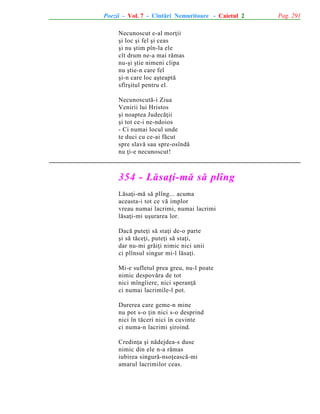 Poezii - Vol. 7 - Cîntãri Nemuritoare - Caietul 2
Necunoscut e-al morþii
ºi loc ºi fel ºi ceas
ºi nu ºtim pîn-la ele
cît drum ne-a mai rãmas
nu-ºi ºtie nimeni clipa
nu ºtie-n care fel
ºi-n care loc aºteaptã
sfîrºitul pentru el.
Necunoscutã-i Ziua
Venirii lui Hristos
ºi noaptea Judecãþii
ºi tot ce-i ne-ndoios
- Ci numai locul unde
te duci cu ce-ai fãcut
spre slavã sau spre-osîndã
nu þi-e necunoscut!

354 - Lãsaþi-mã sã plîng
Lãsaþi-mã sã plîng... acuma
aceasta-i tot ce vã implor
vreau numai lacrimi, numai lacrimi
lãsaþi-mi uºurarea lor.
Dacã puteþi sã staþi de-o parte
ºi sã tãceþi, puteþi sã staþi,
dar nu-mi grãiþi nimic nici unii
ci plînsul singur mi-l lãsaþi.
Mi-e sufletul prea greu, nu-l poate
nimic despovãra de tot
nici mîngîiere, nici speranþã
ci numai lacrimile-l pot.
Durerea care geme-n mine
nu pot s-o þin nici s-o desprind
nici în tãceri nici în cuvinte
ci numa-n lacrimi ºiroind.
Credinþa ºi nãdejdea-s duse
nimic din ele n-a rãmas
iubirea singurã-nsoþeascã-mi
amarul lacrimilor ceas.

Pag. 291

 