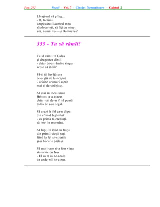 Pag. 292

Poezii - Vol. 7 - Cîntãri Nemuritoare - Caietul 2
Lãsaþi-mã sã plîng...
- O, lacrimi,
despovãraþi lãuntrul meu
sã plece toþi, sã fiþi cu mine
voi, numai voi - ºi Dumnezeu!

355 - Tu sã rãmîi!
Tu sã rãmîi în Calea
ºi dragostea dintîi
- chiar de-ai rãmîne singur
acolo sã rãmîi!
Sã-þi þii învãþãtura
ce-o ºtii de la-nceput
- oricîte drumuri aspre
mai ai de strãbãtut.
Sã stai în locul unde
Hristos te-a aºezat
chiar toþi de-ar fi sã poatã
cãlca ce s-au legat.
Sã crezi la fel ca-n clipa
din sfîntul legãmînt
- cu prima ta credinþã
sã intri în mormînt.
Sã lupþi în rînd cu fraþii
din primii vieþii paºi
fiind la fel ºi-n jertfe
ºi-n bucurii pãrtaºi.
Sã mori cum þi-a fost viaþa
statornic cu Isus
- El sã te ia de-acolo
de unde-ntîi te-a pus.

 