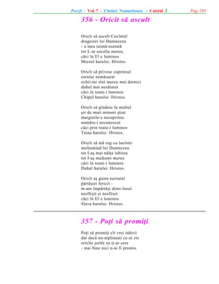 Poezii - Vol. 7 - Cîntãri Nemuritoare - Caietul 2

356 - Oricît sã ascult
Oricît sã ascult Cuvîntul
dragostei lui Dumnezeu
- a mea inimã-nsetatã
tot L-ar asculta mereu,
cãci în El e luminos
Miezul harului: Hristos.
Oricît sã privesc cuprinsul
cerului nemãsurat
ochii-mi sînt mereu mai dornici
duhul mai nesãturat
cãci în toate-i luminos
Chipul harului: Hristos.
Oricît sã gîndesc la multul
ºir de mari minuni ºtiut
marginile-s necuprinse
numãru-i necunoscut
cãci prin toate-i luminos
Taina harului: Hristos.
Oricît sã mã rog cu lacrimi
mulþumind lui Dumnezeu
tot I-aº mai nãlþa iubirea
tot I-aº mulþumi mereu
cãci în toate-i luminos
Duhul harului: Hristos.
Oricît aº gusta nectarul
pãrtãºiei fericit m-am împãrtãºi dintr-însul
nesfîrºit ºi nesfîrºit
cãci în El e luminos
Slava harului: Hristos.

357 - Poþi sã promiþi
Poþi sã promiþi cît vrei iubirii
dar dacã nu-mplineºti ce-ai zis
oricîte jertfe ea þi-ar cere
- mai bine nici n-ai fi promis.

Pag. 293

 