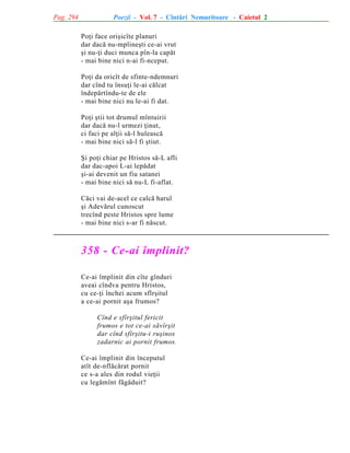 Pag. 294

Poezii - Vol. 7 - Cîntãri Nemuritoare - Caietul 2
Poþi face oriºicîte planuri
dar dacã nu-mplineºti ce-ai vrut
ºi nu-þi duci munca pîn-la capãt
- mai bine nici n-ai fi-nceput.
Poþi da oricît de sfinte-ndemnuri
dar cînd tu însuþi le-ai cãlcat
îndepãrtîndu-te de ele
- mai bine nici nu le-ai fi dat.
Poþi ºtii tot drumul mîntuirii
dar dacã nu-l urmezi þinut,
ci faci pe alþii sã-l huleascã
- mai bine nici sã-l fi ºtiut.
ªi poþi chiar pe Hristos sã-L afli
dar dac-apoi L-ai lepãdat
ºi-ai devenit un fiu satanei
- mai bine nici sã nu-L fi-aflat.
Cãci vai de-acel ce calcã harul
ºi Adevãrul cunoscut
trecînd peste Hristos spre lume
- mai bine nici s-ar fi nãscut.

358 - Ce-ai împlinit?
Ce-ai împlinit din cîte gînduri
aveai cîndva pentru Hristos,
cu ce-þi închei acum sfîrºitul
a ce-ai pornit aºa frumos?
Cînd e sfîrºitul fericit
frumos e tot ce-ai sãvîrºit
dar cînd sfîrºitu-i ruºinos
zadarnic ai pornit frumos.
Ce-ai împlinit din începutul
atît de-nflãcãrat pornit
ce s-a ales din rodul vieþii
cu legãmînt fãgãduit?

 