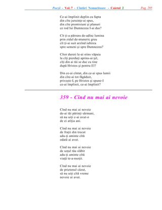 Poezii - Vol. 7 - Cîntãri Nemuritoare - Caietul 2
Ce-ai împlinit deplin cu fapta
din cîte juruinþe-ai spus,
din cîte promisiuni ºi planuri
ce rod lui Dumnezeu I-ai dus?
Cît þi-a pãtruns de-adînc lumina
prin zidul de-ntuneric greu
cît þi-ai suit arzînd iubirea
spre semeni ºi spre Dumnezeu?
Cîtor dureri le-ai stins vãpaia
la cîþi pierduþi aprins-ai þel,
cîþi din ai tãi se duc cu tine
dupã Hristos ºi pentru El?
Din ce-ai cîntat, din ce-ai spus lumii
din cîte-ai tot fãgãduit,
priveºte-L pe Hristos ºi spune-I
ce-ai împlinit, ce-ai împlinit?

359 - Cînd nu mai ai nevoie
Cînd nu mai ai nevoie
de-ai tãi pãrinþi sãrmani,
sã nu uiþi c-ai avut-o
de ei atîþia ani.
Cînd nu mai ai nevoie
de fraþii din trecut
adu-þi aminte cîtã
odatã ai avut.
Cînd nu mai ai nevoie
de soþul tãu slãbit
adu-þi aminte cîtã
viaþã te-a-nsoþit.
Cînd nu mai ai nevoie
de prietenul cãzut,
sã nu uiþi cîtã vreme
nevoie ai avut.

Pag. 295

 