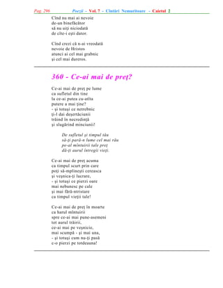 Pag. 296

Poezii - Vol. 7 - Cîntãri Nemuritoare - Caietul 2
Cînd nu mai ai nevoie
de-un binefãcãtor
sã nu uiþi niciodatã
de cîte-i eºti dator.
Cînd crezi cã n-ai vreodatã
nevoie de Hristos
atunci ai cel mai grabnic
ºi cel mai dureros.

360 - Ce-ai mai de preþ?
Ce-ai mai de preþ pe lume
ca sufletul din tine
la ce-ai putea cu-atîta
putere a mai þine?
- ºi totuºi ce netrebnic
þi-l dai deºertãciunii
trãind în necredinþã
ºi slugãrind minciunii!
De sufletul ºi timpul tãu
sã-þi parã-n lume cel mai rãu
pe-al mîntuirii tale preþ
dã-þi aurul întregii vieþi.
Ce-ai mai de preþ acuma
ca timpul scurt prin care
poþi sã-mplineºti cereasca
ºi veºnica-þi lucrare,
- ºi totuºi ce pierzi oare
mai nebunesc pe cale
ºi mai fãrã-ntristare
ca timpul vieþii tale!
Ce-ai mai de preþ în moarte
ca harul mîntuirii
spre ce-ai mai pune-asemeni
tot aurul trãirii,
ce-ai mai pe veºnicie,
mai scumpã - ºi mai una,
- ºi totuºi cum nu-þi pasã
c-o pierzi pe totdeauna!

 