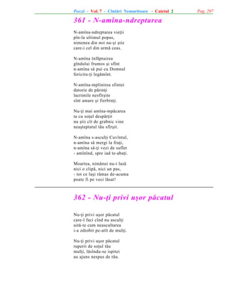 Poezii - Vol. 7 - Cîntãri Nemuritoare - Caietul 2

361 - N-amîna-ndreptarea
N-amîna-ndreptarea vieþii
pîn-la ultimul popas,
nimenea din noi nu-ºi ºtie
care-i cel din urmã ceas.
N-amîna înfãptuirea
gîndului frumos ºi sfînt
n-amîna sã pui cu Domnul
fericitu-þi legãmînt.
N-amîna-mplinirea sfintei
datorie de pãrinþi
lacrimile nesfîrºite
sînt amare ºi fierbinþi.
Nu-þi mai amîna-mpãcarea
ta cu soþul despãrþit
nu ºtii cît de grabnic vine
neaºteptatul tãu sfîrºit.
N-amîna s-asculþi Cuvîntul,
n-amîna sã mergi la fraþi,
n-amîna sã-þi vezi de suflet
- amînînd, spre iad te-abaþi.
Moartea, nimãnui nu-i lasã
nici o clipã, nici un pas,
- tot ce laºi rãmas de-acuma
poate fi pe veci lãsat!

362 - Nu-þi privi uºor pãcatul
Nu-þi privi uºor pãcatul
care-l faci cînd nu asculþi
uitã-te cum neascultarea
i-a zdrobit pe-atît de mulþi.
Nu-þi privi uºor pãcatul
ruperii de soþul tãu
mulþi, lãsîndu-se ispitei
au ajuns nespus de rãu.

Pag. 297

 