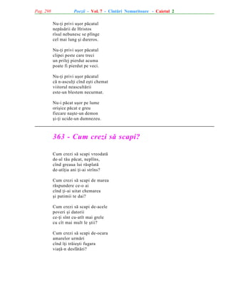 Pag. 298

Poezii - Vol. 7 - Cîntãri Nemuritoare - Caietul 2
Nu-þi privi uºor pãcatul
nepãsãrii de Hristos
rîsul nebunesc se plînge
cel mai lung ºi dureros.
Nu-þi privi uºor pãcatul
clipei peste care treci
un prilej pierdut acuma
poate fi pierdut pe veci.
Nu-þi privi uºor pãcatul
cã n-asculþi cînd eºti chemat
viitorul neascultãrii
este-un blestem necurmat.
Nu-i pãcat uºor pe lume
oriºice pãcat e greu
fiecare naºte-un demon
ºi-þi ucide-un dumnezeu.

363 - Cum crezi sã scapi?
Cum crezi sã scapi vreodatã
de-al tãu pãcat, neplîns,
cînd greaua lui rãsplatã
de-atîþia ani þi-ai strîns?
Cum crezi sã scapi de marea
rãspundere ce-o ai
cînd þi-ai uitat chemarea
ºi patimii te dai?
Cum crezi sã scapi de-acele
poveri ºi datorii
ce-þi sînt cu-atît mai grele
cu cît mai mult le ºtii?
Cum crezi sã scapi de-ocara
amarelor urmãri
cînd îþi trãieºti fugara
viaþã-n desfãtãri?

 