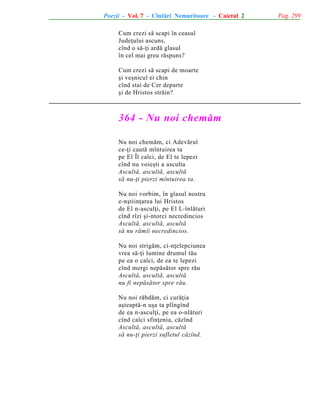 Poezii - Vol. 7 - Cîntãri Nemuritoare - Caietul 2
Cum crezi sã scapi în ceasul
Judeþului ascuns,
cînd o sã-þi ardã glasul
în cel mai greu rãspuns?
Cum crezi sã scapi de moarte
ºi veºnicul ei chin
cînd stai de Cer departe
ºi de Hristos strãin?

364 - Nu noi chemãm
Nu noi chemãm, ci Adevãrul
ce-þi cautã mîntuirea ta
pe El Îl calci, de El te lepezi
cînd nu voieºti a asculta
Ascultã, ascultã, ascultã
sã nu-þi pierzi mîntuirea ta.
Nu noi vorbim, în glasul nostru
e-nºtiinþarea lui Hristos
de El n-asculþi, pe El L-înlãturi
cînd rîzi ºi-ntorci necredincios
Ascultã, ascultã, ascultã
sã nu rãmîi necredincios.
Nu noi strigãm, ci-nþelepciunea
vrea sã-þi lumine drumul tãu
pe ea o calci, de ea te lepezi
cînd mergi nepãsãtor spre rãu
Ascultã, ascultã, ascultã
nu fi nepãsãtor spre rãu.
Nu noi rãbdãm, ci curãþia
aºteaptã-n uºa ta plîngînd
de ea n-asculþi, pe ea o-nlãturi
cînd calci sfinþenia, cãzînd
Ascultã, ascultã, ascultã
sã nu-þi pierzi sufletul cãzînd.

Pag. 299

 