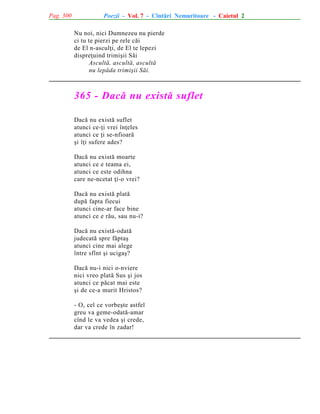 Pag. 300

Poezii - Vol. 7 - Cîntãri Nemuritoare - Caietul 2
Nu noi, nici Dumnezeu nu pierde
ci tu te pierzi pe rele cãi
de El n-asculþi, de El te lepezi
dispreþuind trimiºii Sãi
Ascultã, ascultã, ascultã
nu lepãda trimiºii Sãi.

365 - Dacã nu existã suflet
Dacã nu existã suflet
atunci ce-þi vrei înþeles
atunci ce þi se-nfioarã
ºi îþi sufere ades?
Dacã nu existã moarte
atunci ce e teama ei,
atunci ce este odihna
care ne-ncetat þi-o vrei?
Dacã nu existã platã
dupã fapta fiecui
atunci cine-ar face bine
atunci ce e rãu, sau nu-i?
Dacã nu existã-odatã
judecatã spre fãptaº
atunci cine mai alege
între sfînt ºi ucigaº?
Dacã nu-i nici o-nviere
nici vreo platã Sus ºi jos
atunci ce pãcat mai este
ºi de ce-a murit Hristos?
- O, cel ce vorbeºte astfel
greu va geme-odatã-amar
cînd le va vedea ºi crede,
dar va crede în zadar!

 