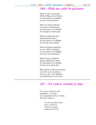 Poezii - Vol. 7 - Cîntãri Nemuritoare - Caietul 2

Pag. 301

366 - Pînã nu calci în picioare
Pînã nu calci în picioare
Sfîntul Sînge-al lui Hristos
tot mai poate fi-o nãdejde
tot nu-i totul de prisos.
Pînã n-ai întors cãlcîiul
sã loveºti în Dumnezeu,
tot mai poate fi-o nãdejde
sã n-ajungi la iadul greu.
Pînã nu alungi din tine
Duhul harului Divin
tot mai poate fi-o nãdejde
tot nu eºti cãzut deplin.
Pînã nu-njoseºti obraznic
tot ce-i sfînt ºi închinat,
tot mai poate fi-o nãdejde
nu de tot eºti blestemat.
Dacã inima-þi zdrobitã
geme-n plînsul cel amar
tot mai poate fi-o nãdejde
tot mai ai un ultim har.
Dar cînd le-ai fãcut pe-acestea
ºi tot rîzi ºi-þi tot petreci
nu mai e nici vreo nãdejde
eºti pierdut pe veci de veci!

367 - Va veni-n curînd ºi ziua
Va veni-n curînd ºi ziua
despãrþirii, - nu uita
nu-þi lega prea strîns, în lume,
de nimic inima ta.
Ca sã nu plîngi veºnic
greu ºi dureros
inima þi-o leagã
numai de Hristos.

 