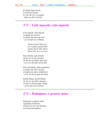 Pag. 306

Poezii - Vol. 7 - Cîntãri Nemuritoare - Caietul 2
O, dupã clipa morþii
în focul necurmat
în veci de veci vei geme:
- doar eu sînt vinovat!

373 - Cale-ngustã, cale-ngustã
Cale-ngustã, cale-ngustã
ce puþin am ostenit
ce puþin am mers pe tine
- ºi ce mult mi-ai dãruit.
Numai harul Tãu Isus
mi-a sfinþit puþinul dus
numai harul Tãu slãvit
darul mic mi l-a privit.
Uºã strîmtã, uºã strîmtã
cît de rar te-am cercetat
cît de rar am plîns spre tine
- ºi tu cît de mult mi-ai dat.
Glas preadulce, glas preadulce
ce puþin am stat s-ascult
ce puþin am mers urmîndu-þi
- ºi tu cît mi-ai spus de mult.
Jertfã Sfîntã, Jertfã Sfîntã
cît de rar am plîns mustrat
cît de rar mi-am spus cãinþa
- ºi Tu cîte mi-ai iertat!

374 - Îndeajuns e pentru mine
Îndeajuns e pentru mine
siguranþa în Hristos
oriºicît mi-ar fi tot drumul
ne-ncetat primejdios.

 