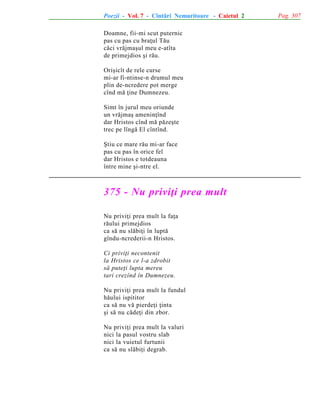 Poezii - Vol. 7 - Cîntãri Nemuritoare - Caietul 2
Doamne, fii-mi scut puternic
pas cu pas cu braþul Tãu
cãci vrãjmaºul meu e-atîta
de primejdios ºi rãu.
Oriºicît de rele curse
mi-ar fi-ntinse-n drumul meu
plin de-ncredere pot merge
cînd mã þine Dumnezeu.
Simt în jurul meu oriunde
un vrãjmaº ameninþînd
dar Hristos cînd mã pãzeºte
trec pe lîngã El cîntînd.
ªtiu ce mare rãu mi-ar face
pas cu pas în orice fel
dar Hristos e totdeauna
între mine ºi-ntre el.

375 - Nu priviþi prea mult
Nu priviþi prea mult la faþa
rãului primejdios
ca sã nu slãbiþi în luptã
gîndu-ncrederii-n Hristos.
Ci priviþi necontenit
la Hristos ce l-a zdrobit
sã puteþi lupta mereu
tari crezînd în Dumnezeu.
Nu priviþi prea mult la fundul
hãului ispititor
ca sã nu vã pierdeþi þinta
ºi sã nu cãdeþi din zbor.
Nu priviþi prea mult la valuri
nici la pasul vostru slab
nici la vuietul furtunii
ca sã nu slãbiþi degrab.

Pag. 307

 
