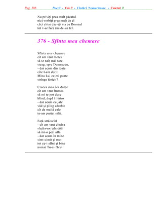 Pag. 308

Poezii - Vol. 7 - Cîntãri Nemuritoare - Caietul 2
Nu priviþi prea mult pãcatul
nici vorbiþi prea mult de el
cãci chiar dac-aþi sta cu Domnul
tot v-ar face rãu de-un fel.

376 - Sfînta mea chemare
Sfînta mea chemare
cît am vrut mereu
sã te nalþ mai tare
steag, spre Dumnezeu,
- dar acum din toate
cîte I-am dorit
Mîna Lui ce-mi poate
strînge fericit?
Crucea mea cea dulce
cît am vrut frumos
sã mi te pot duce
blînd, dupã Hristos
- dar acum cu jale
vãd ºi plîng zdrobit
cît de multã cale
te-am purtat silit.
Faþã strãlucitã
- cît am vrut cîndva
slujba-nvrednicitã
sã mi-o poþi afla
- dar acum în mine
simt uimit ºi mut:
tot ce-i sfînt ºi bine
numai Tu-ai fãcut!

 