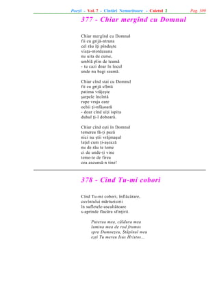 Poezii - Vol. 7 - Cîntãri Nemuritoare - Caietul 2

377 - Chiar mergînd cu Domnul
Chiar mergînd cu Domnul
fii cu grijã-ntruna
cel rãu îþi pîndeºte
viaþa-ntotdeauna
nu uita de curse,
umblã plin de teamã
- tu cazi doar în locul
unde nu bagi seamã.
Chiar cînd stai cu Domnul
fii cu grijã sfîntã
patima vrãjeºte
ºarpele încîntã
rupe vraja care
ochii þi-nfãºoarã
- doar cînd uiþi ispita
duhul þi-l doboarã.
Chiar cînd eºti în Domnul
temerea fã-þi pazã
nici nu ºtii vrãjmaºul
laþul cum þi-aºeazã
nu de rãu te teme
ci de unde-þi vine
teme-te de firea
cea ascunsã-n tine!

378 - Cînd Tu-mi cobori
Cînd Tu-mi cobori, înflãcãrare,
cuvîntului mãrturisirii
în sufletele-ascultãtoare
s-aprinde flacãra sfinþirii.
Puterea mea, cãldura mea
lumina mea de rod frumos
spre Dumnezeu, Stãpînul meu
eºti Tu mereu Isus Hristos...

Pag. 309

 