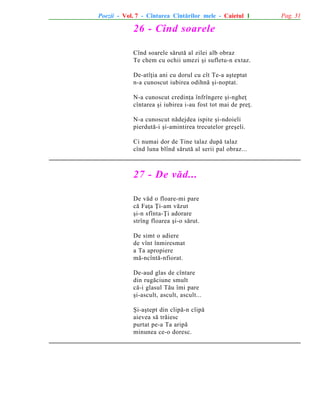 Poezii - Vol. 7 - Cîntarea Cîntãrilor mele - Caietul 1

26 - Cînd soarele
Cînd soarele sãrutã al zilei alb obraz
Te chem cu ochii umezi ºi sufletu-n extaz.
De-atîþia ani cu dorul cu cît Te-a aºteptat
n-a cunoscut iubirea odihnã ºi-noptat.
N-a cunoscut credinþa înfrîngere ºi-ngheþ
cîntarea ºi iubirea i-au fost tot mai de preþ.
N-a cunoscut nãdejdea ispite ºi-ndoieli
pierdutã-i ºi-amintirea trecutelor greºeli.
Ci numai dor de Tine talaz dupã talaz
cînd luna blînd sãrutã al serii pal obraz...

27 - De vãd...
De vãd o floare-mi pare
cã Faþa Þi-am vãzut
ºi-n sfînta-Þi adorare
strîng floarea ºi-o sãrut.
De simt o adiere
de vînt înmiresmat
a Ta apropiere
mã-ncîntã-nfiorat.
De-aud glas de cîntare
din rugãciune smult
cã-i glasul Tãu îmi pare
ºi-ascult, ascult, ascult...
ªi-aºtept din clipã-n clipã
aievea sã trãiesc
purtat pe-a Ta aripã
minunea ce-o doresc.

Pag. 31

 