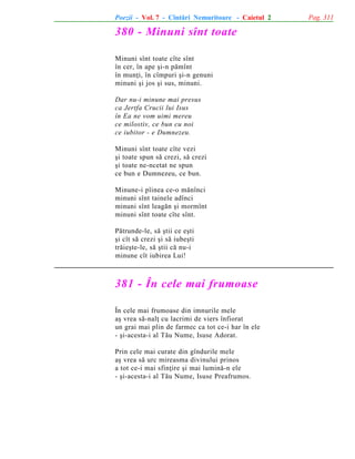 Poezii - Vol. 7 - Cîntãri Nemuritoare - Caietul 2

380 - Minuni sînt toate
Minuni sînt toate cîte sînt
în cer, în ape ºi-n pãmînt
în munþi, în cîmpuri ºi-n genuni
minuni ºi jos ºi sus, minuni.
Dar nu-i minune mai presus
ca Jertfa Crucii lui Isus
în Ea ne vom uimi mereu
ce milostiv, ce bun cu noi
ce iubitor - e Dumnezeu.
Minuni sînt toate cîte vezi
ºi toate spun sã crezi, sã crezi
ºi toate ne-ncetat ne spun
ce bun e Dumnezeu, ce bun.
Minune-i pîinea ce-o mãnînci
minuni sînt tainele adînci
minuni sînt leagãn ºi mormînt
minuni sînt toate cîte sînt.
Pãtrunde-le, sã ºtii ce eºti
ºi cît sã crezi ºi sã iubeºti
trãieºte-le, sã ºtii cã nu-i
minune cît iubirea Lui!

381 - În cele mai frumoase
În cele mai frumoase din imnurile mele
aº vrea sã-nalþ cu lacrimi de viers înfiorat
un grai mai plin de farmec ca tot ce-i har în ele
- ºi-acesta-i al Tãu Nume, Isuse Adorat.
Prin cele mai curate din gîndurile mele
aº vrea sã urc mireasma divinului prinos
a tot ce-i mai sfinþire ºi mai luminã-n ele
- ºi-acesta-i al Tãu Nume, Isuse Preafrumos.

Pag. 311

 