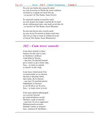 Pag. 312

Poezii - Vol. 7 - Cîntãri Nemuritoare - Caietul 2
Pe cele mai înalte din ceasurile mele
aº vrea sã-nscriu cu flãcãri de soare strãlucit
cuvîntul ce s-adune tot aurul din ele
- ºi-acesta-i al Tãu Nume, Isuse Fericit.
În veºnicele-ospeþe a-cerurilor mele
aº vrea sã port un singur veºmînt de in curat
sã-mi strãluceascã unic, mai mult ca tot din ele
- ºi-acesta-i al Tãu Nume, Isuse Minunat.
În cele mai divine din visurile mele
aº vrea sã-mi fii eternul ºi dulce raiul meu
cãci tot ce-i har ºi soare ºi strãlucire-n ele
e Unicul Tãu Nume, Isuse-Dumnezeu!

382 - Cum trece soarele
Cum trece soarele ºi duce
lumina lui din zare-n zare,
ºi fiecãruia-i strãluce
viaþã dînd la fiecare,
- aºa treci Tu ducînd luminã
pe-a vremii ºi pe-a lumii faþã,
Isus, - ºi toate se-seninã
ºi tuturor le dai viaþã.
Cum trece vîntul peste Fire
cu-nmiresmãri ºi cu rãcoare
ducînd ºi aducînd iubire
spre toate, de la fiecare,
- aºa treci Tu purtînd putere
împãrtãºiri ºi bucurie
ºi cui Îþi dã ºi cui Îþi cere,
Isus, - ºi toate cresc ºi-nvie.
Cum trece ploaia-mbelºugatã
ca o-nviere fericitã
pe toatã-ntinderea uscatã
fãcînd-o verde ºi-nsoritã
- aºa treci Tu cu-a rugãciunii
Dumnezeiascã-nviorare
lãsîndu-i tainei ºi minunii
Isus, cereasca-Þi desfãtare...

 