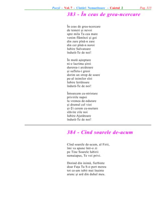 Poezii - Vol. 7 - Cîntãri Nemuritoare - Caietul 2

Pag. 313

383 - În ceas de grea-ncercare
În ceas de grea-ncercare
de temeri ºi nevoi
spre mila Ta cea mare
venim flãmînzi ºi goi
din zare pînã-n zare
din cer pînã-n noroi
Iubire Salvatoare
îndurã-Te de noi!
În mutã aºteptare
ni-e lacrima ºiroi
durerea-i arzãtoare
ºi sufletu-i greoi
dorim un strop de soare
pe-al inimilor sloi
Iubire Iertãtoare
îndurã-Te de noi!
Întoarcem cu-ntristare
privirile napoi
la vremea de-ndurare
ºi drumul cel vioi
ºi-Þi cerem cu-nsetare
slãvite zile noi
Iubire-Ajutãtoare
îndurã-Te de noi!

384 - Cînd soarele de-acum
Cînd soarele de-acum, al Firii,
îmi va apune într-o zi
pe Tine Soarele Iubirii
nemaiapus, Te voi privi.
Dorind din inimã, fierbinte
doar Faþa Ta S-o port mereu
tot ce-am iubit mai înainte
arunc ºi ard din duhul meu.

 