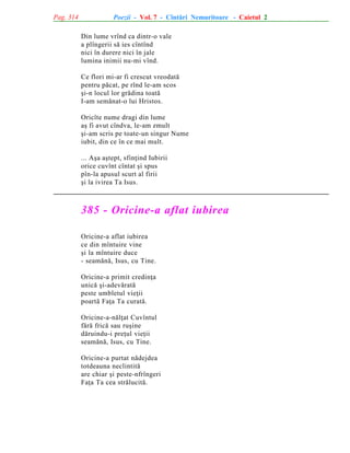 Pag. 314

Poezii - Vol. 7 - Cîntãri Nemuritoare - Caietul 2
Din lume vrînd ca dintr-o vale
a plîngerii sã ies cîntînd
nici în durere nici în jale
lumina inimii nu-mi vînd.
Ce flori mi-ar fi crescut vreodatã
pentru pãcat, pe rînd le-am scos
ºi-n locul lor grãdina toatã
I-am semãnat-o lui Hristos.
Oricîte nume dragi din lume
aº fi avut cîndva, le-am zmult
ºi-am scris pe toate-un singur Nume
iubit, din ce în ce mai mult.
... Aºa aºtept, sfinþind Iubirii
orice cuvînt cîntat ºi spus
pîn-la apusul scurt al firii
ºi la ivirea Ta Isus.

385 - Oricine-a aflat iubirea
Oricine-a aflat iubirea
ce din mîntuire vine
ºi la mîntuire duce
- seamãnã, Isus, cu Tine.
Oricine-a primit credinþa
unicã ºi-adevãratã
peste umbletul vieþii
poartã Faþa Ta curatã.
Oricine-a-nãlþat Cuvîntul
fãrã fricã sau ruºine
dãruindu-i preþul vieþii
seamãnã, Isus, cu Tine.
Oricine-a purtat nãdejdea
totdeauna neclintitã
are chiar ºi peste-nfrîngeri
Faþa Ta cea strãlucitã.

 