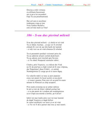 Poezii - Vol. 7 - Cîntãri Nemuritoare - Caietul 2
Oricine-a trãit virtutea
cu-nfrînare bucuroasã
are ºi pe-a lui ascunderi
Faþa Ta cea preafrumoasã.
Dar cel care-n ascultare
totdeauna viaþa-ºi þine
Voia Tatãlui fãcînd-o
este cel mai mult ca Tine!

386 - S-au dus pierind milenii
S-au dus pierind milenii - ºi altele-or sã vinã
Tu ai rãmas Acelaºi... ºi-aºa vei fi oricînd
cîntarã-Þi veci de aur din harfe de luminã
- ci alþi veci au sã vinã cîntarea-Þi reluînd.
Te-ai preamãrit profeþii vizionari prin ele
Te-au admirat artiºtii creînd desãvîrºiri
Te-au adorat eroii trecînd spre Înviere
- ci Tu rãmîi Neapusul eternelor iubiri.
Cîndva, prin Veºnicie, s-a ridicat din Vinã
un fir de praf pe-o clipã voind sã-Þi stea vrãjmaº,
dar Neputinþa-l duse Uitãrii - ºi seninã
Nemãrginirea-Þi curge pe-al ei etern fãgaº.
Ca valurile mãrii se nasc ºi pier popoare
cresc noi puteri în locul acelor ce-au pierit
- ci toate-s pentru Tine nici cît un praf în soare
mînate în Nimicul cu chip acoperit.
Prin toatã existenþa ne-ai arãtat iubirea
în mii ºi mii de feluri vãdind acelaºi har
- ci n-am putut sã-i credem atît nemãrginirea
ca-n Clipa-cea-eternã a Jertfei, pe Calvar!
Iubiri tot mai înalte prin veci tot mai luminã
de dupã Veºnicie ºi dupã Infinit
în valuri nesfîrºite vor trece ºi-or sã vinã
- ci Tu vei fi de-a pururi mai nou ºi mai numit.

Pag. 315

 