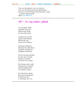 Pag. 316

Poezii - Vol. 7 - Cîntãri Nemuritoare - Caietul 2
Veni-vor alte graiuri, veni-vor alte ere
veni-vor alte forme de tot mai preafrumos
cînta-Þi-vor Noul Nume Etern din sfere-n sfere
- ci pentru clipa noastrã
rãmîi: Isus Hristos!...

387 - Te rog iubire sfîntã
Te rog iubire sfîntã
ajutã-mã sã-mi þin
iubirea mea feritã
de orice duh strãin.
Acopere-mi tu ochii
atunci cînd întîlnesc
iubirile pe care
nu pot sã le sfinþesc.
Frumseþii dinãuntru
pãstreazã-mi chip duios
virtuþilor coboarã-mi
blîndeþea lui Hristos.
Nu-mi mai lãsa-ndoialã
pe care sã n-o-nving
minune ºi luminã
sã-mi fie tot ce-ating.
Din liniºtea mea, toatã
tristeþea sã-mi topeºti
tãcerile-nfãºoarã-mi
cu simfonii cereºti.
ªi astfel fã-mi cãrare
prin cerul larg deschis
la Inima pe care
o vãd acum ca-n vis...

 