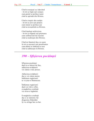 Pag. 318

Poezii - Vol. 7 - Cîntãri Nemuritoare - Caietul 2
Cînd te-nsoþeºti cu Adevãrul
- în tot ce lupþi eºti curajos
cum graiul se preface tunet
cînd se aprinde din Hristos.
Cînd te inspiri din curãþie
- în tot ce arzi eºti preþios
cum imnul se preface aur
cînd se-nveºmîntã cu Hristos.
Cînd înþelegi nefericirea
- în tot ce-mparþi eºti prietenos
cum sufletul devine lacrimi
cînd se-ncãlzeºte din Hristos.
Cînd tot lãuntrul tãu e-n soare
în tot ce-ascunzi eºti preafrumos
cum duhul se îmbracã-n raze
cînd se-adînceºte în Hristos.

390 - Sfîºierea pocãinþei
Sfîºierea pocãinþei
dacã te-a nãscut de Sus,
adîncirea-nvãþãturii
vei cãuta-o mai presus.
Adîncirea-nvãþãturii
dac-o vei cãuta mereu
înãlþimea rugãciunii
te va þine-n Dumnezeu.
Înãlþimea rugãciunii
dacã vei trãi-o sfînt,
evanghelica credinþã
vei avea-o legãmînt.
Evanghelica credinþã
dac-o ai statornic far
dragostea frãþietãþii
îþi va strînge har cu har.

 