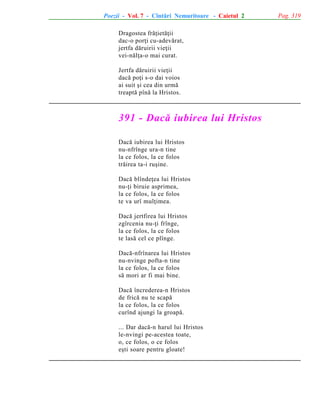 Poezii - Vol. 7 - Cîntãri Nemuritoare - Caietul 2
Dragostea frãþietãþii
dac-o porþi cu-adevãrat,
jertfa dãruirii vieþii
vei-nãlþa-o mai curat.
Jertfa dãruirii vieþii
dacã poþi s-o dai voios
ai suit ºi cea din urmã
treaptã pînã la Hristos.

391 - Dacã iubirea lui Hristos
Dacã iubirea lui Hristos
nu-nfrînge ura-n tine
la ce folos, la ce folos
trãirea ta-i ruºine.
Dacã blîndeþea lui Hristos
nu-þi biruie asprimea,
la ce folos, la ce folos
te va urî mulþimea.
Dacã jertfirea lui Hristos
zgîrcenia nu-þi frînge,
la ce folos, la ce folos
te lasã cel ce plînge.
Dacã-nfrînarea lui Hristos
nu-nvinge pofta-n tine
la ce folos, la ce folos
sã mori ar fi mai bine.
Dacã încrederea-n Hristos
de fricã nu te scapã
la ce folos, la ce folos
curînd ajungi la groapã.
... Dar dacã-n harul lui Hristos
le-nvingi pe-acestea toate,
o, ce folos, o ce folos
eºti soare pentru gloate!

Pag. 319

 